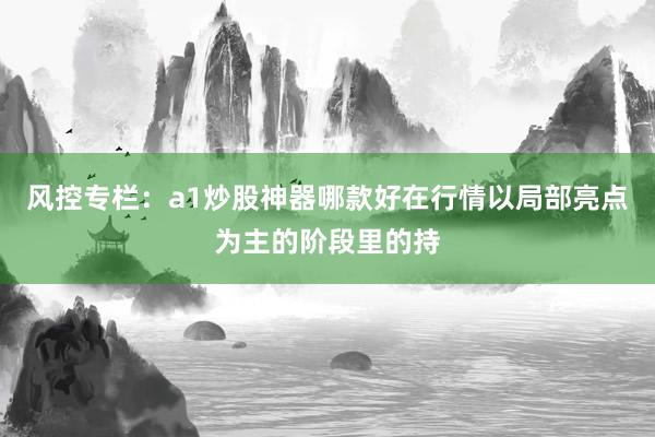 风控专栏：a1炒股神器哪款好在行情以局部亮点为主的阶段里的持