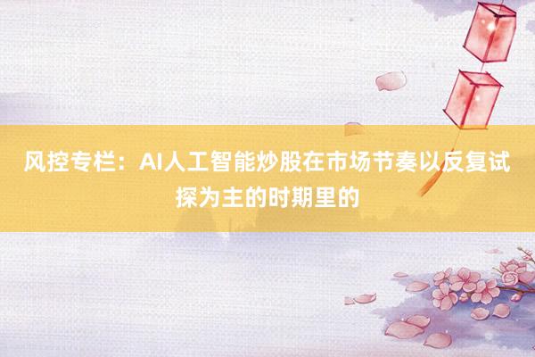 风控专栏:AI人工智能炒股在市场节奏以反复试探为主的时期里的