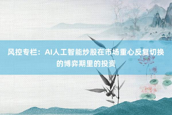 风控专栏：AI人工智能炒股在市场重心反复切换的博弈期里的投资