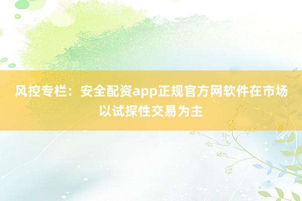 风控专栏：安全配资app正规官方网软件在市场以试探性交易为主