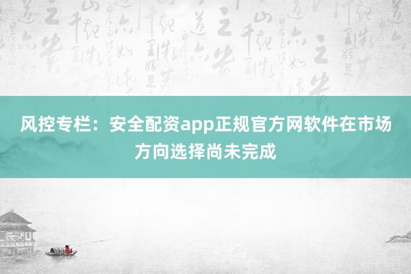 风控专栏：安全配资app正规官方网软件在市场方向选择尚未完成
