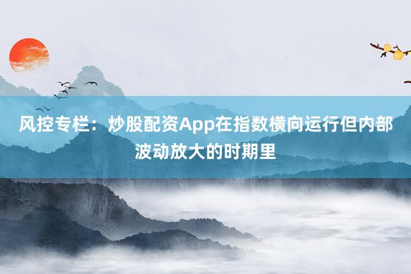 风控专栏：炒股配资App在指数横向运行但内部波动放大的时期里