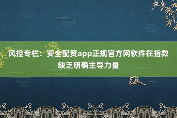 风控专栏：安全配资app正规官方网软件在指数缺乏明确主导力量