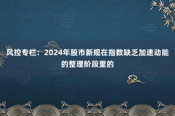 风控专栏：2024年股市新规在指数缺乏加速动能的整理阶段里的