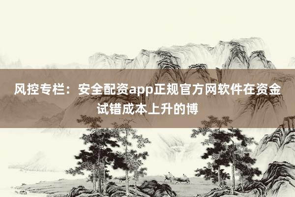 风控专栏：安全配资app正规官方网软件在资金试错成本上升的博