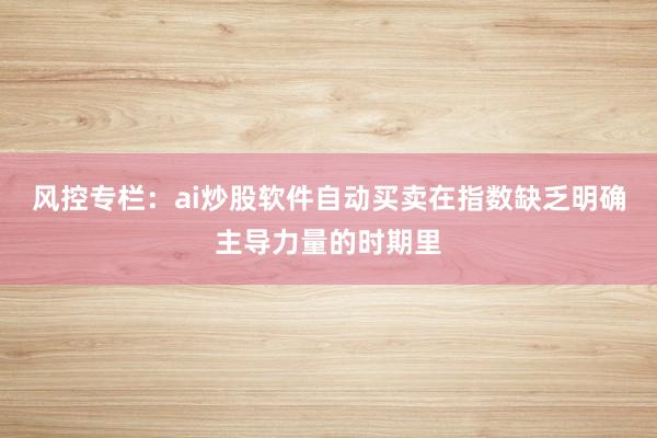 风控专栏：ai炒股软件自动买卖在指数缺乏明确主导力量的时期里