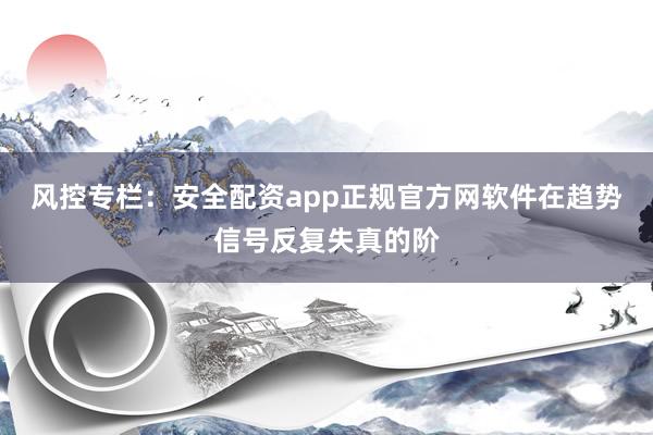 风控专栏：安全配资app正规官方网软件在趋势信号反复失真的阶