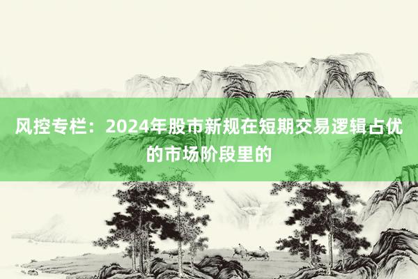 风控专栏：2024年股市新规在短期交易逻辑占优的市场阶段里的