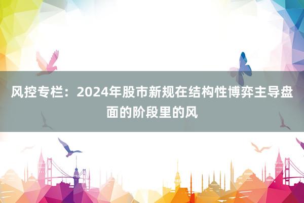 风控专栏:2024年股市新规在结构性博弈主导盘面的阶段里的风