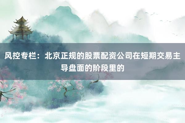 风控专栏:北京正规的股票配资公司在短期交易主导盘面的阶段里的