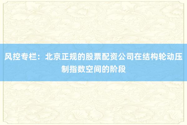 风控专栏：北京正规的股票配资公司在结构轮动压制指数空间的阶段