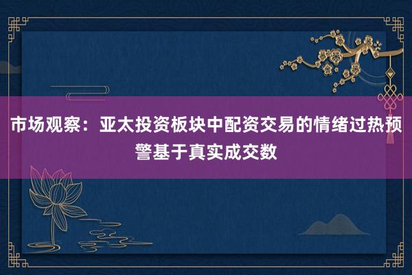 市场观察:亚太投资板块中配资交易的情绪过热预警基于真实成交数