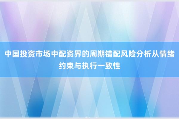 中国投资市场中配资界的周期错配风险分析从情绪约束与执行一致性