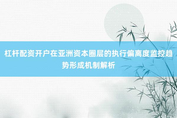 杠杆配资开户在亚洲资本圈层的执行偏离度监控趋势形成机制解析