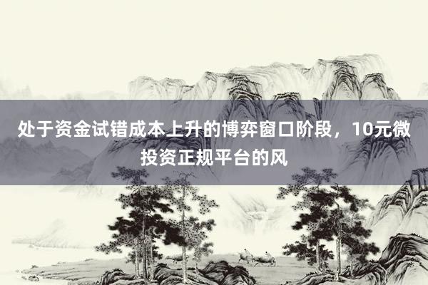 处于资金试错成本上升的博弈窗口阶段，10元微投资正规平台的风