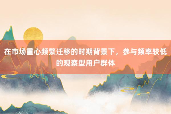 在市场重心频繁迁移的时期背景下，参与频率较低的观察型用户群体
