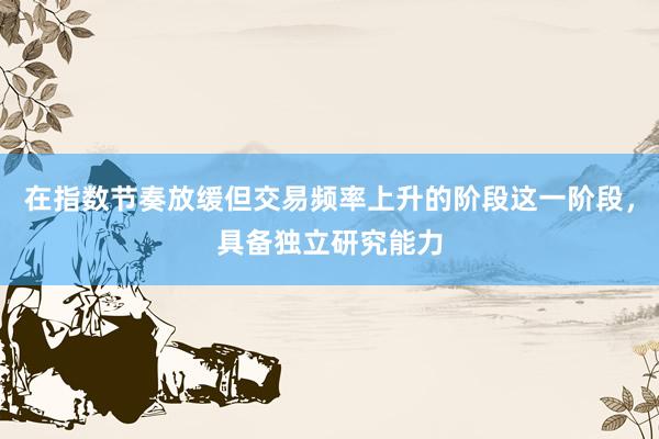 在指数节奏放缓但交易频率上升的阶段这一阶段，具备独立研究能力