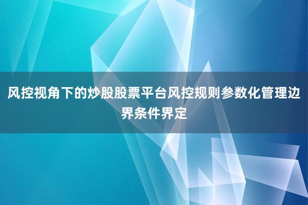 风控视角下的炒股股票平台风控规则参数化管理边界条件界定
