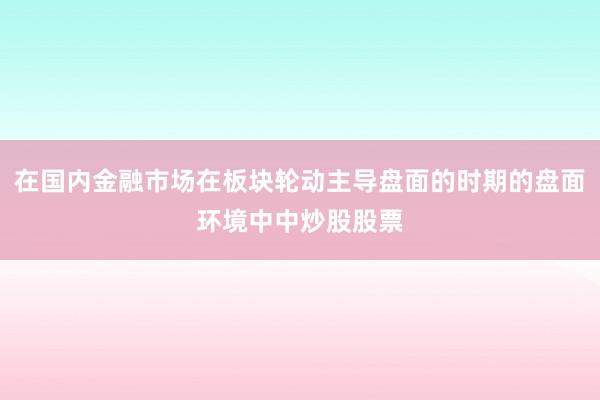 在国内金融市场在板块轮动主导盘面的时期的盘面环境中中炒股股票