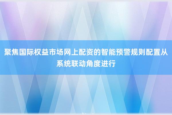 聚焦国际权益市场网上配资的智能预警规则配置从系统联动角度进行