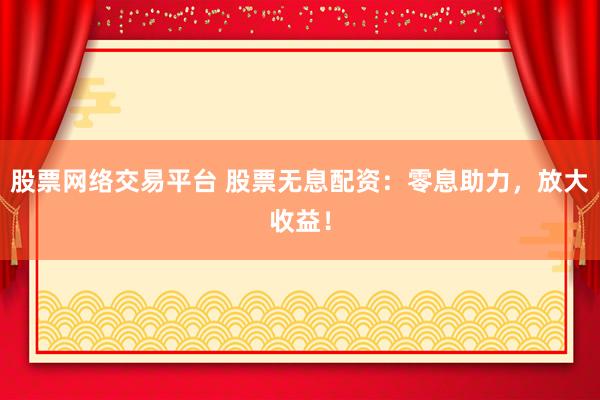 股票网络交易平台 股票无息配资：零息助力，放大收益！