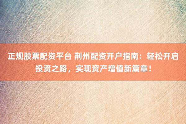 正规股票配资平台 荆州配资开户指南：轻松开启投资之路，实现资产增值新篇章！