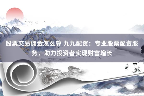 股票交易佣金怎么算 九九配资：专业股票配资服务，助力投资者实现财富增长