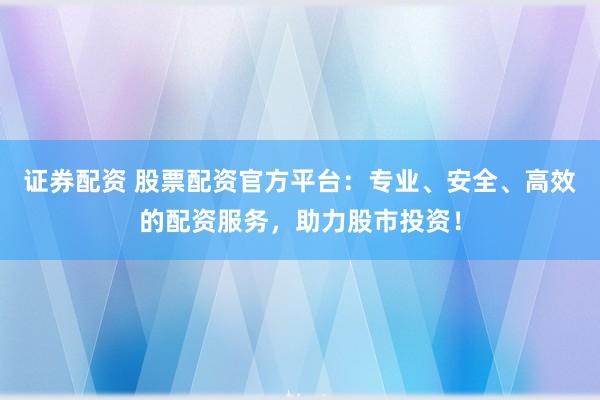 证券配资 股票配资官方平台：专业、安全、高效的配资服务，助力股市投资！