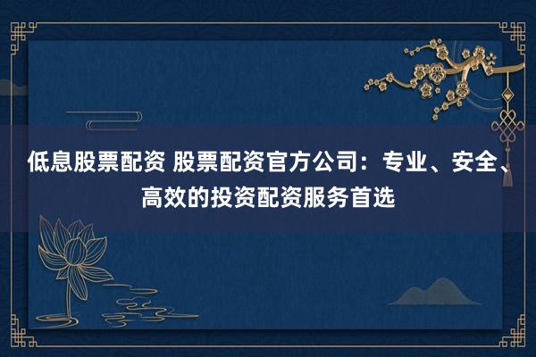低息股票配资 股票配资官方公司：专业、安全、高效的投资配资服务首选