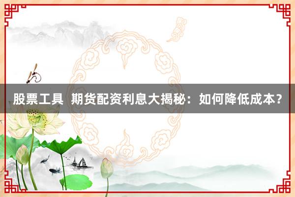 股票工具  期货配资利息大揭秘：如何降低成本？