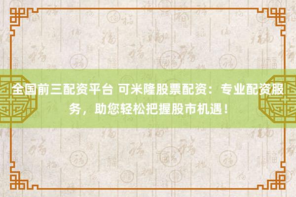 全国前三配资平台 可米隆股票配资：专业配资服务，助您轻松把握股市机遇！