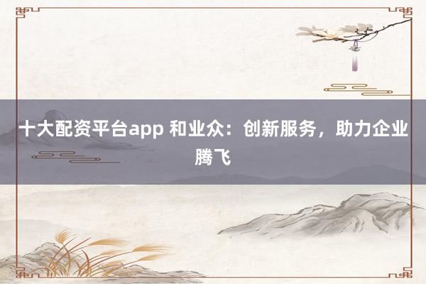 十大配资平台app 和业众：创新服务，助力企业腾飞