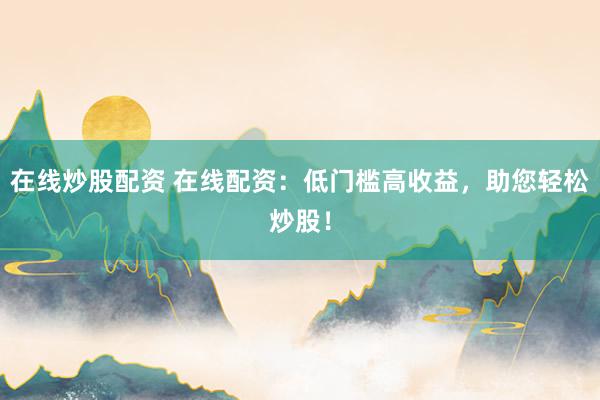 在线炒股配资 在线配资：低门槛高收益，助您轻松炒股！