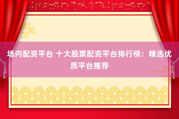 场内配资平台 十大股票配资平台排行榜：精选优质平台推荐
