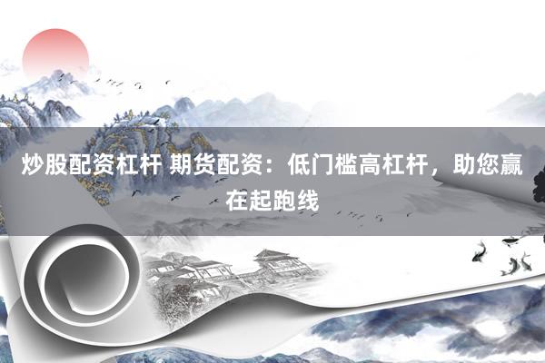 炒股配资杠杆 期货配资：低门槛高杠杆，助您赢在起跑线