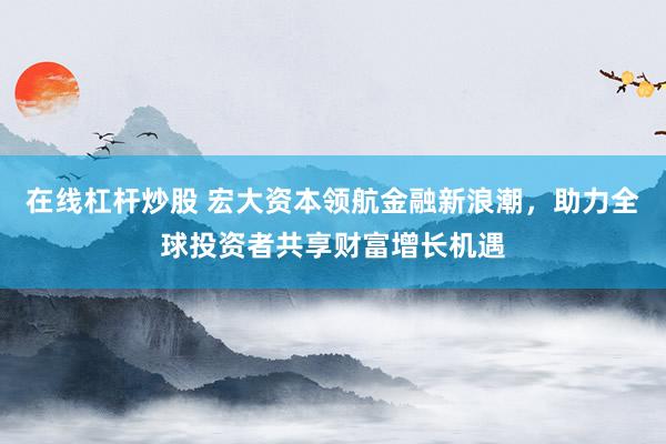 在线杠杆炒股 宏大资本领航金融新浪潮，助力全球投资者共享财富增长机遇