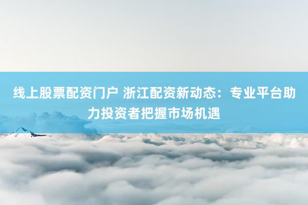 线上股票配资门户 浙江配资新动态：专业平台助力投资者把握市场机遇