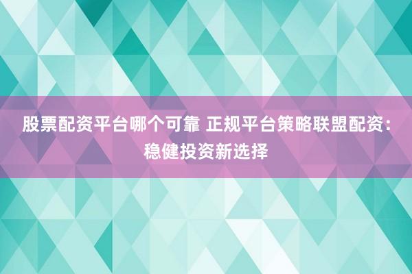 股票配资平台哪个可靠 正规平台策略联盟配资:稳健投资新选择