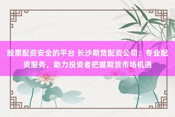 股票配资安全的平台 长沙期货配资公司:专业配资服务,助力投资者把握期货市场机遇