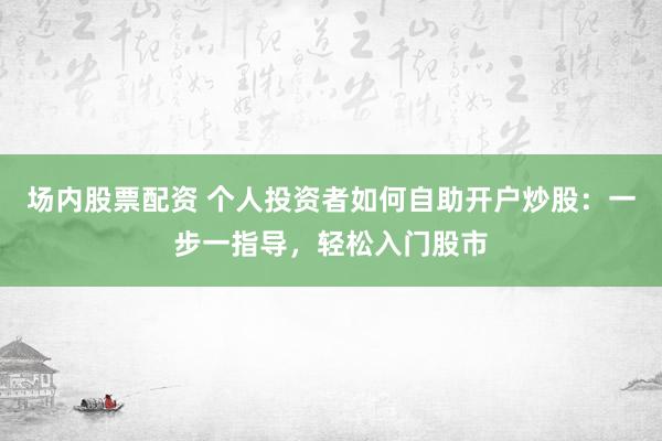 场内股票配资 个人投资者如何自助开户炒股:一步一指导,轻松入门股市