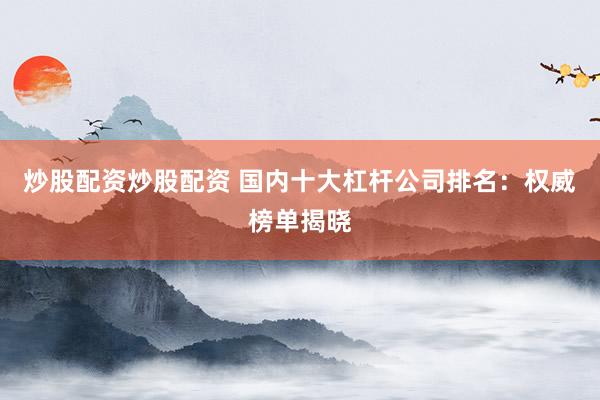 炒股配资炒股配资 国内十大杠杆公司排名:权威榜单揭晓