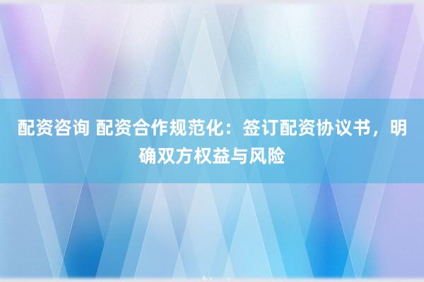 配资咨询 配资合作规范化:签订配资协议书,明确双方权益与风险