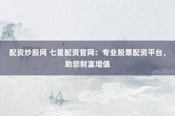 配资炒股网 七星配资官网:专业股票配资平台,助您财富增值
