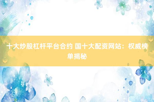 十大炒股杠杆平台合约 国十大配资网站:权威榜单揭秘