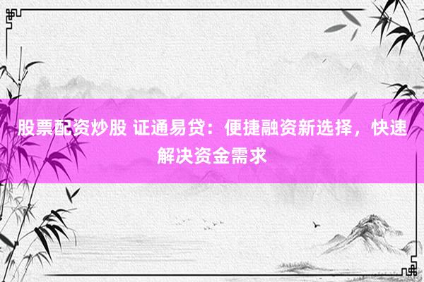股票配资炒股 证通易贷:便捷融资新选择,快速解决资金需求