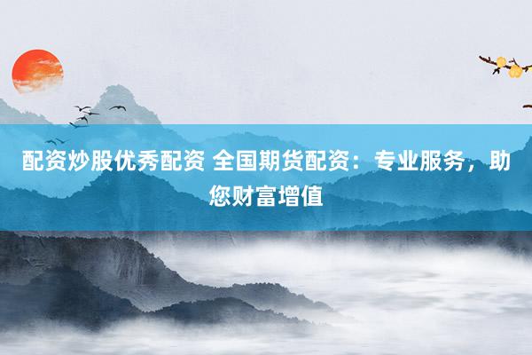 配资炒股优秀配资 全国期货配资：专业服务，助您财富增值