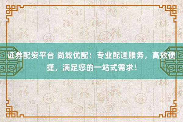 证券配资平台 尚城优配：专业配送服务，高效便捷，满足您的一站式需求！