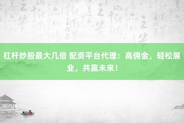 杠杆炒股最大几倍 配资平台代理：高佣金，轻松展业，共赢未来！
