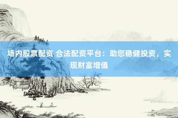 场内股票配资 合法配资平台：助您稳健投资，实现财富增值