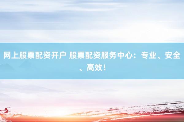 网上股票配资开户 股票配资服务中心：专业、安全、高效！